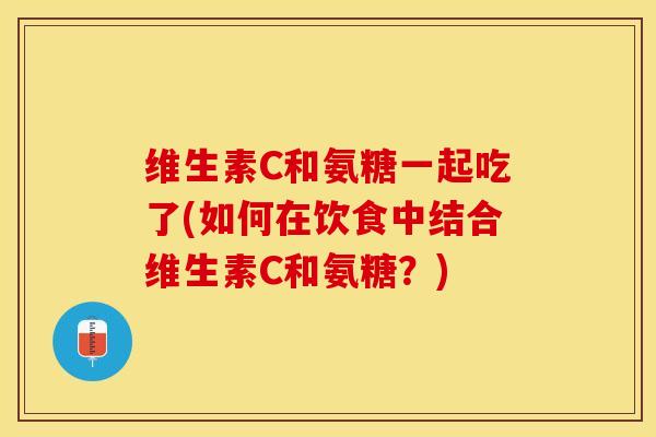 维生素C和氨糖一起吃了(如何在饮食中结合维生素C和氨糖？)