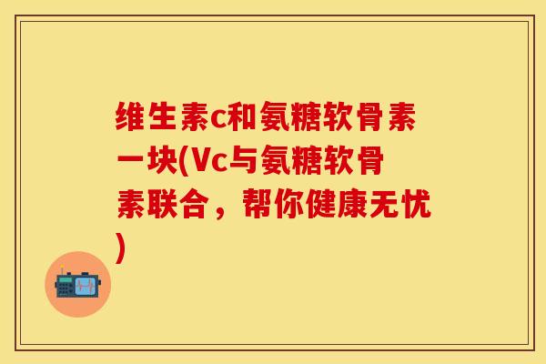 维生素c和氨糖软骨素一块(Vc与氨糖软骨素联合，帮你健康无忧)