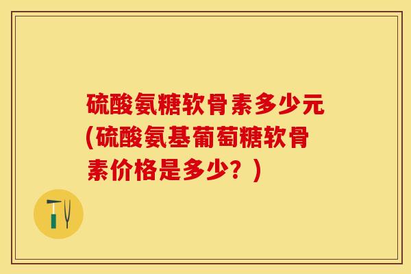 硫酸氨糖软骨素多少元(硫酸氨基葡萄糖软骨素价格是多少？)
