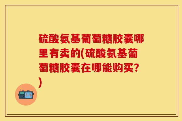 硫酸氨基葡萄糖胶囊哪里有卖的(硫酸氨基葡萄糖胶囊在哪能购买？)