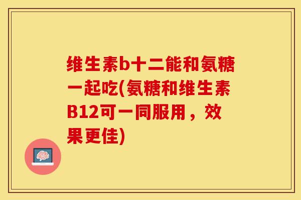维生素b十二能和氨糖一起吃(氨糖和维生素B12可一同服用，效果更佳)