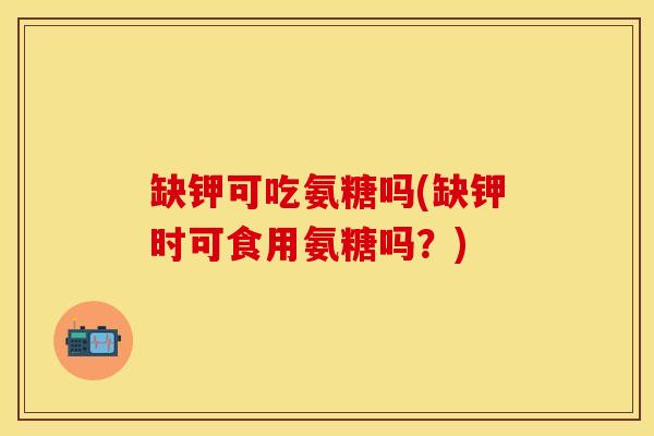 缺钾可吃氨糖吗(缺钾时可食用氨糖吗？)