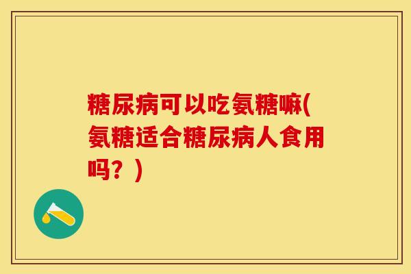 糖尿病可以吃氨糖嘛(氨糖适合糖尿病人食用吗？)-第1张图片-关节保镖