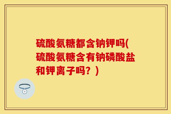 硫酸氨糖都含钠钾吗(硫酸氨糖含有钠磷酸盐和钾离子吗？)