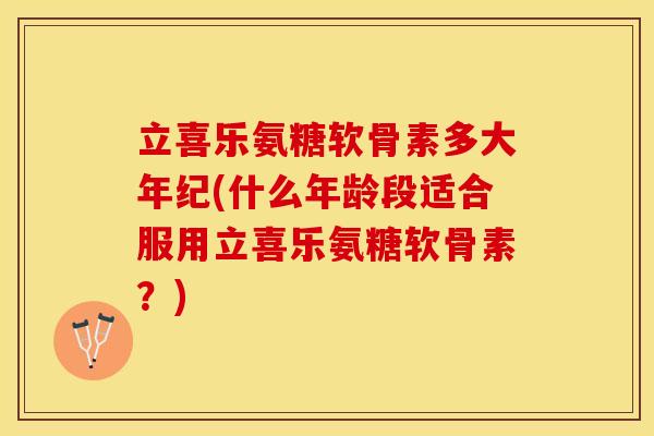 立喜乐氨糖软骨素多大年纪(什么年龄段适合服用立喜乐氨糖软骨素？)