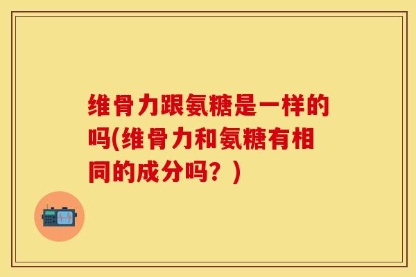 维骨力跟氨糖是一样的吗(维骨力和氨糖有相同的成分吗？)