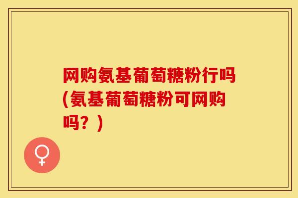 网购氨基葡萄糖粉行吗(氨基葡萄糖粉可网购吗？)