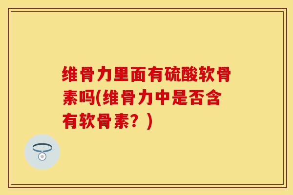 维骨力里面有硫酸软骨素吗(维骨力中是否含有软骨素？)