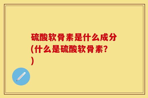 硫酸软骨素是什么成分(什么是硫酸软骨素？)