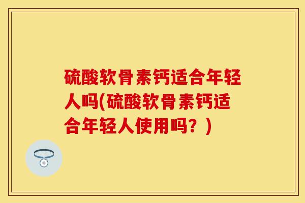 硫酸软骨素钙适合年轻人吗(硫酸软骨素钙适合年轻人使用吗？)