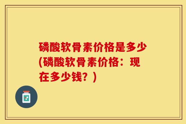 磷酸软骨素价格是多少(磷酸软骨素价格：现在多少钱？)