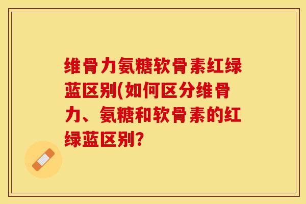 维骨力氨糖软骨素红绿蓝区别(如何区分维骨力、氨糖和软骨素的红绿蓝区别？-第1张图片-关节保镖