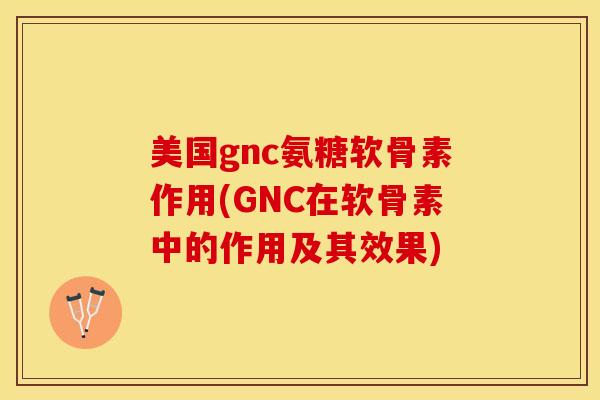美国gnc氨糖软骨素作用(GNC在软骨素中的作用及其效果)-第1张图片-关节保镖