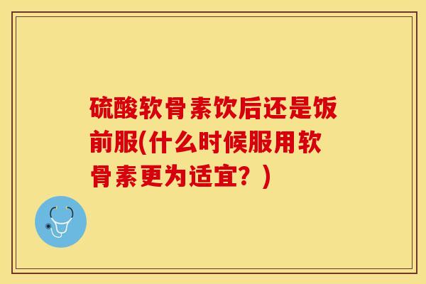 硫酸软骨素饮后还是饭前服(什么时候服用软骨素更为适宜？)