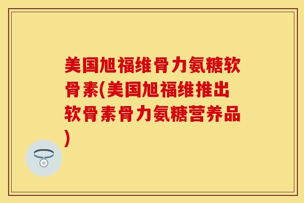 美国旭福维骨力氨糖软骨素(美国旭福维推出软骨素骨力氨糖营养品)