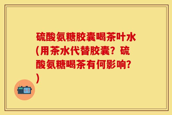 硫酸氨糖胶囊喝茶叶水(用茶水代替胶囊？硫酸氨糖喝茶有何影响？)