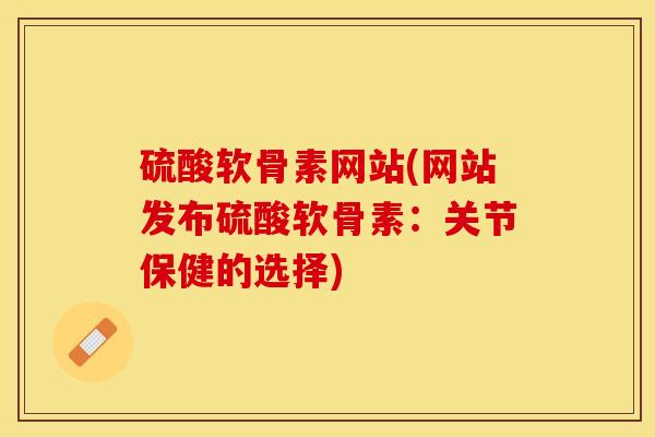硫酸软骨素网站(网站发布硫酸软骨素：关节保健的选择)