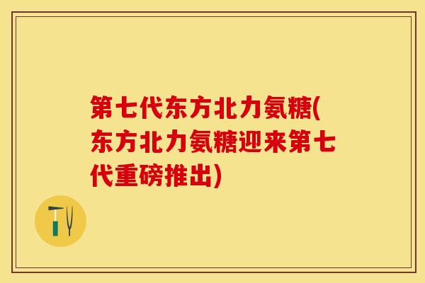 第七代东方北力氨糖(东方北力氨糖迎来第七代重磅推出)