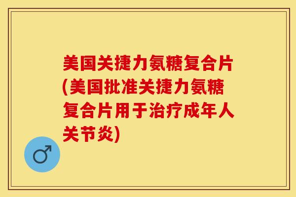 美国关捷力氨糖复合片(美国批准关捷力氨糖复合片用于治疗成年人关节炎)