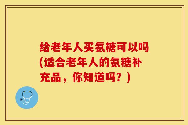 给老年人买氨糖可以吗(适合老年人的氨糖补充品，你知道吗？)