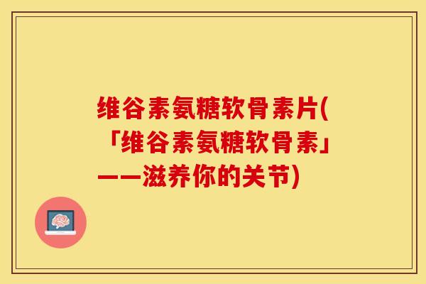 维谷素氨糖软骨素片(「维谷素氨糖软骨素」——滋养你的关节)