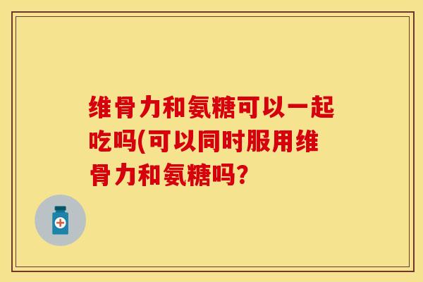 维骨力和氨糖可以一起吃吗(可以同时服用维骨力和氨糖吗？