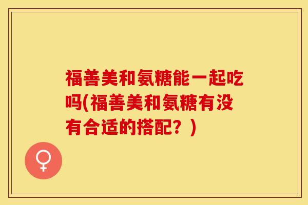 福善美和氨糖能一起吃吗(福善美和氨糖有没有合适的搭配？)