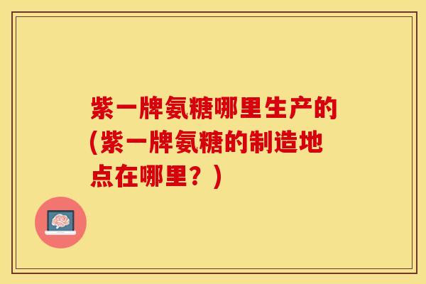 紫一牌氨糖哪里生产的(紫一牌氨糖的制造地点在哪里？)