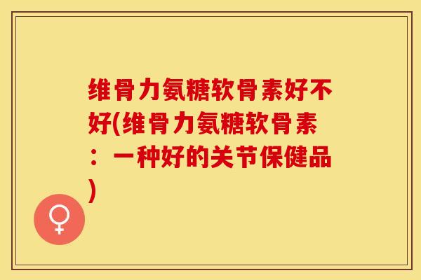 维骨力氨糖软骨素好不好(维骨力氨糖软骨素：一种好的关节保健品)-第1张图片-关节保镖