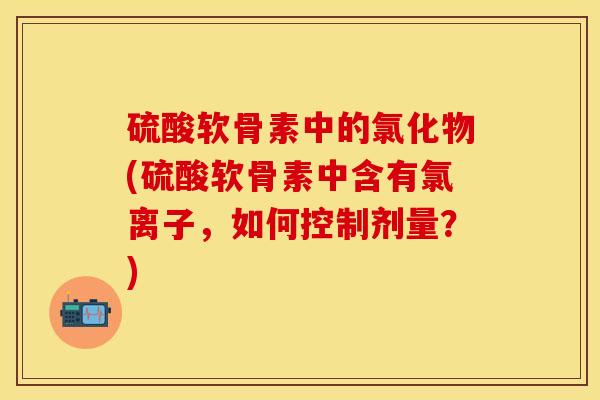 硫酸软骨素中的氯化物(硫酸软骨素中含有氯离子，如何控制剂量？)