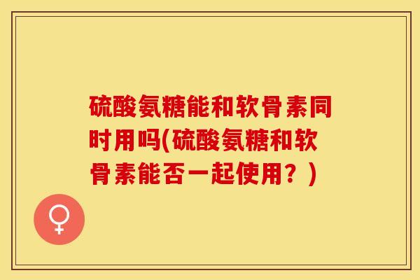 硫酸氨糖能和软骨素同时用吗(硫酸氨糖和软骨素能否一起使用？)