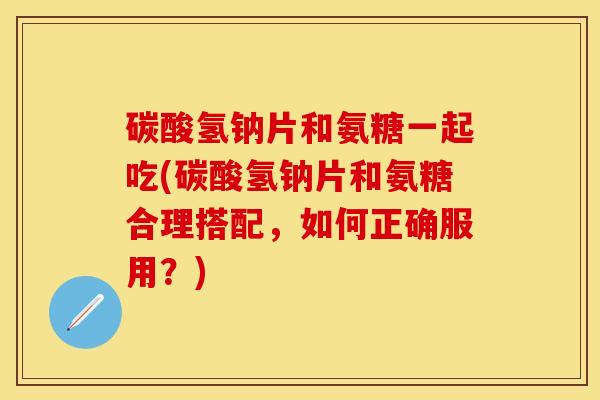 碳酸氢钠片和氨糖一起吃(碳酸氢钠片和氨糖合理搭配，如何正确服用？)