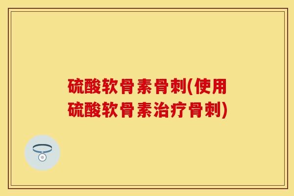 硫酸软骨素骨刺(使用硫酸软骨素治疗骨刺)