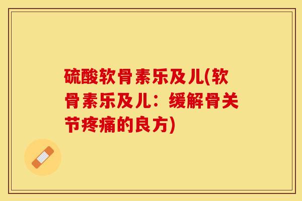 硫酸软骨素乐及儿(软骨素乐及儿：缓解骨关节疼痛的良方)