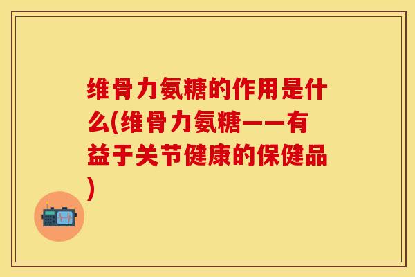 维骨力氨糖的作用是什么(维骨力氨糖——有益于关节健康的保健品)