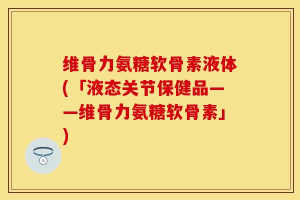 维骨力氨糖软骨素液体(「液态关节保健品——维骨力氨糖软骨素」)-第1张图片-关节保镖