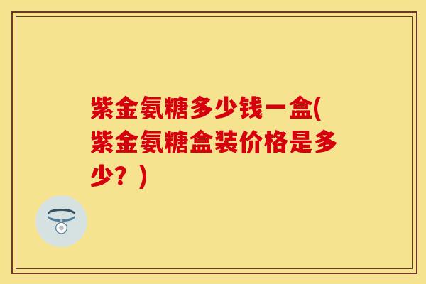 紫金氨糖多少钱一盒(紫金氨糖盒装价格是多少？)