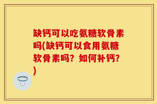 缺钙可以吃氨糖软骨素吗(缺钙可以食用氨糖软骨素吗？如何补钙？)