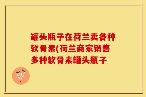 罐头瓶子在荷兰卖各种软骨素(荷兰商家销售多种软骨素罐头瓶子-第1张图片-关节保镖 罐头瓶子在荷兰卖各种软骨素(荷兰商家销售多种软骨素罐头瓶子-第1张图片-关节保镖