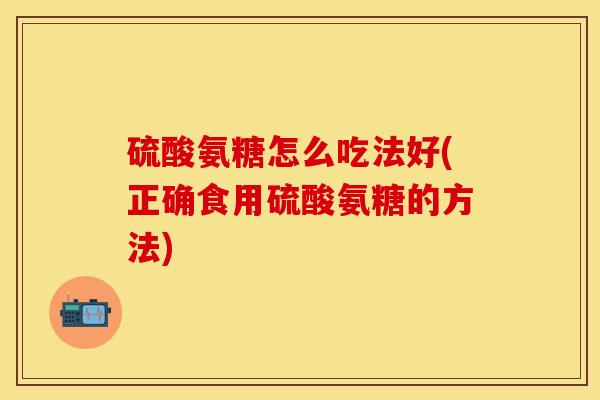 硫酸氨糖怎么吃法好(正确食用硫酸氨糖的方法)