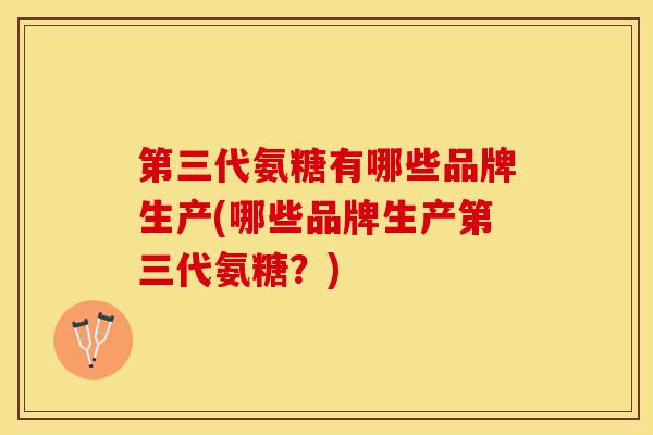 第三代氨糖有哪些品牌生产(哪些品牌生产第三代氨糖？)