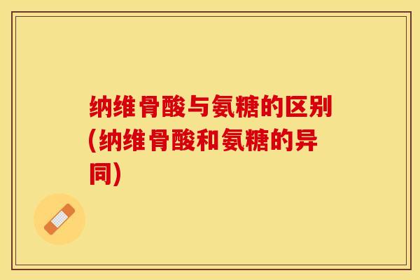 纳维骨酸与氨糖的区别(纳维骨酸和氨糖的异同)