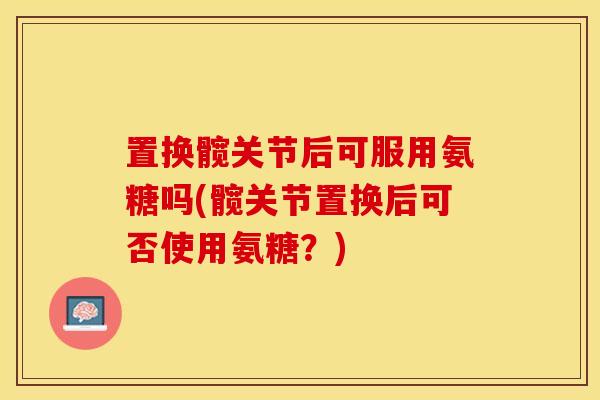 置换髋关节后可服用氨糖吗(髋关节置换后可否使用氨糖？)-第1张图片-关节保镖