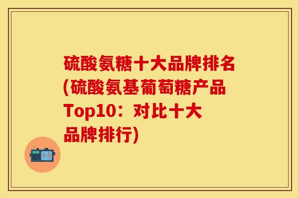 硫酸氨糖十大品牌排名(硫酸氨基葡萄糖产品Top10：对比十大品牌排行)