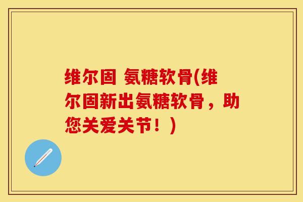 维尔固 氨糖软骨(维尔固新出氨糖软骨，助您关爱关节！)