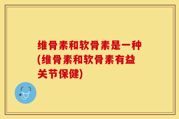 维骨素和软骨素是一种(维骨素和软骨素有益关节保健)