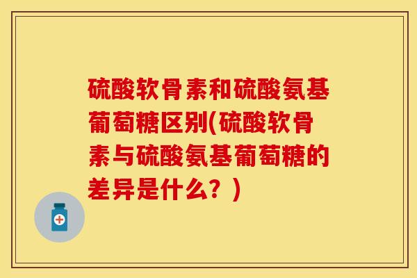 硫酸软骨素和硫酸氨基葡萄糖区别(硫酸软骨素与硫酸氨基葡萄糖的差异是什么？)