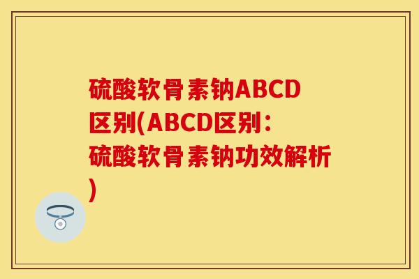 硫酸软骨素钠ABCD区别(ABCD区别：硫酸软骨素钠功效解析)