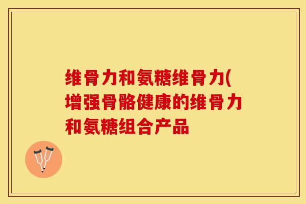 维骨力和氨糖维骨力(增强骨骼健康的维骨力和氨糖组合产品