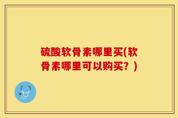 硫酸软骨素哪里买(软骨素哪里可以购买？)